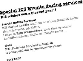 Special ICS Events during services 
ICS wishes you a blessed year!!

See the Online Sermon!
ICS started a radio sendings on a local Swedish Radio Haninge Direkt, 98.5MHz.
Listen at 3pm Wednesdays  local time or online:
RadioHaninge.se , Radio.se , TuneIn Radio  .

3 March 2024
31 March 2024 Easter
7 April 2024

Stay safe! 