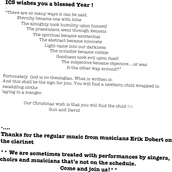 ICS wishes you a blessed Year !
--
“There are so many ways it can be said.
           Eternity became one with time
               The almighty took humility upon himself
                    The preexistent went through kenosis
                          The spiritual became existential
                                The abstract became concrete
                                     Light came into our darkness
                                          The invisible became visible
                                                Goodness took evil upon itself
                                                     The subjective became objective….or was
                                                          It the other way around?”

Fortunately  God is no theologian. What is written is:
And this shall be the sign for you: You will find a newborn child wrapped in swaddling cloths
laying in a manger.
     
                    Our Christmas wish is that you will find the child !!!                       
                                           Gun and David


-....
Thanks for the regular music from musicians Erik Dobert on the clarinet

** We are sometimes treated with performances by singers, choirs and musicians that’s not on the schedule. 
                                           Come and join us!** 